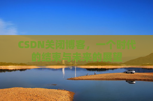 CSDN关闭博客，一个时代的结束与未来的展望